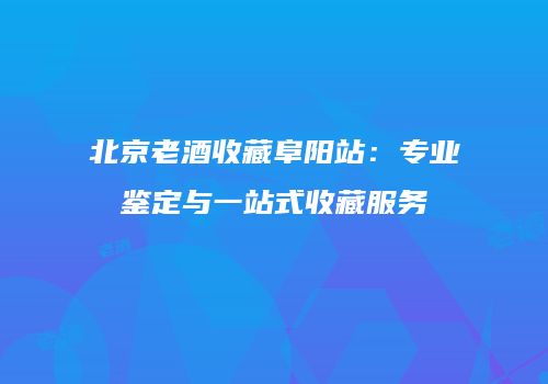 北京老酒收藏阜阳站：专业鉴定与一站式收藏服务