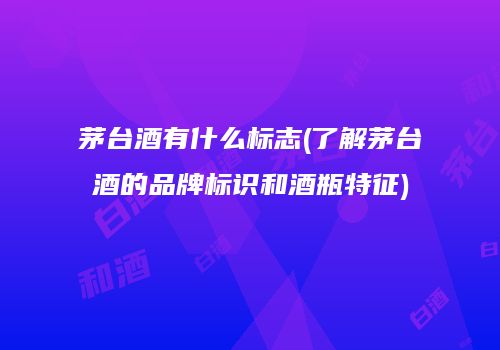 茅台酒有什么标志(了解茅台酒的品牌标识和酒瓶特征)