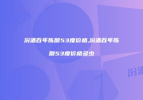 汾酒百年陈酿53度价格,汾酒百年陈酿53度价格多少