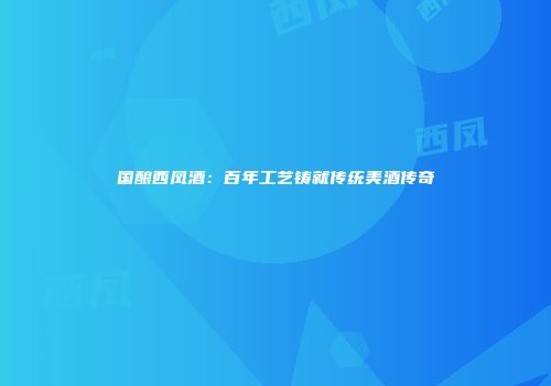 国酿西凤酒：百年工艺铸就传统美酒传奇