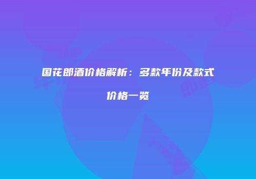 国花郎酒价格解析：多款年份及款式价格一览