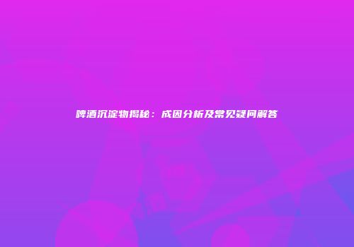 啤酒沉淀物揭秘：成因分析及常见疑问解答
