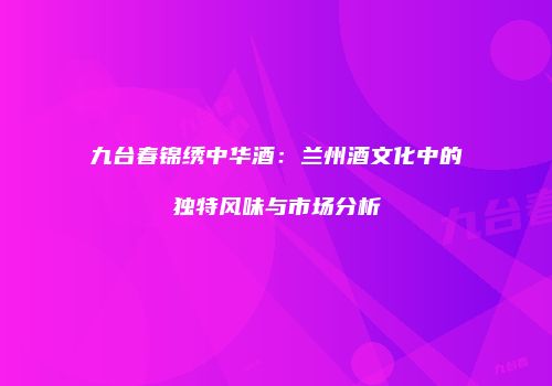 九台春锦绣中华酒：兰州酒文化中的独特风味与市场分析
