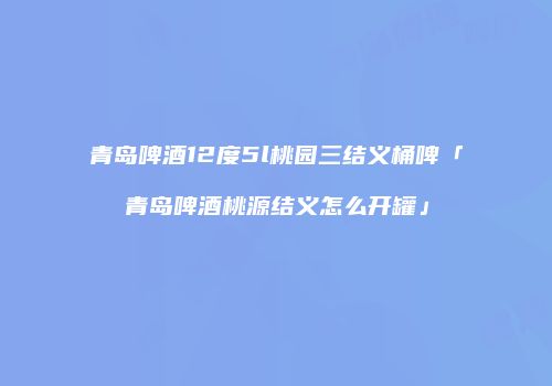 青岛啤酒12度5l桃园三结义桶啤「青岛啤酒桃源结义怎么开罐」