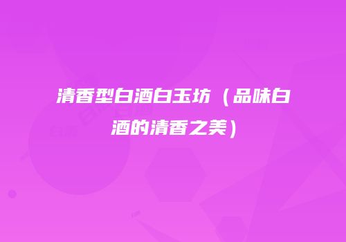 清香型白酒白玉坊（品味白酒的清香之美）