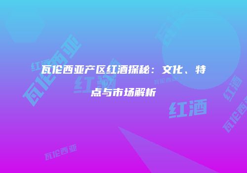 瓦伦西亚产区红酒探秘：文化、特点与市场解析