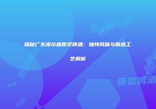 探秘广东皮尔森原浆啤酒：独特风味与酿造工艺解析