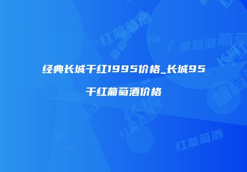 经典长城干红1995价格_长城95干红葡萄酒价格