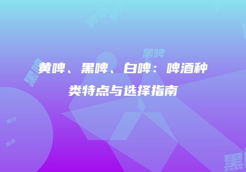 黄啤、黑啤、白啤：啤酒种类特点与选择指南