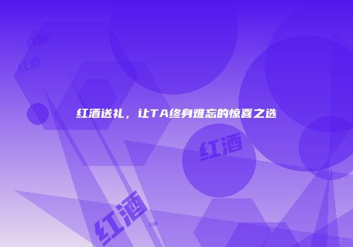 红酒送礼，让TA终身难忘的惊喜之选