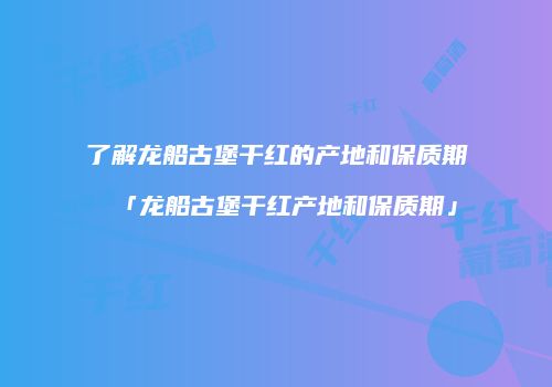 了解龙船古堡干红的产地和保质期「龙船古堡干红产地和保质期」