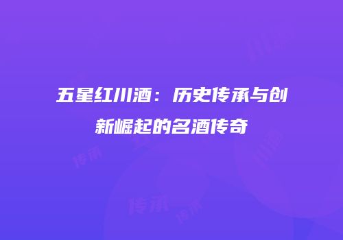 五星红川酒：历史传承与创新崛起的名酒传奇