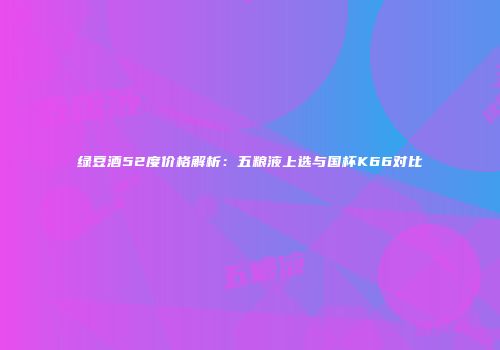 绿豆酒52度价格解析：五粮液上选与国杯K66对比