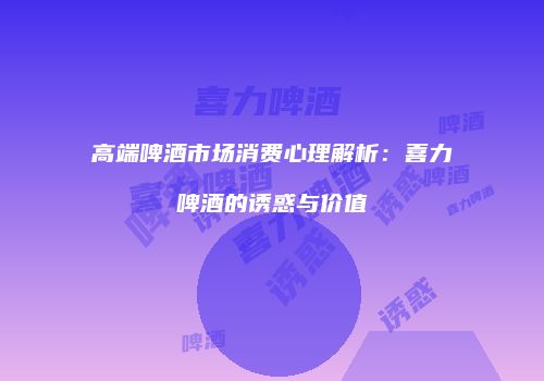 高端啤酒市场消费心理解析：喜力啤酒的诱惑与价值