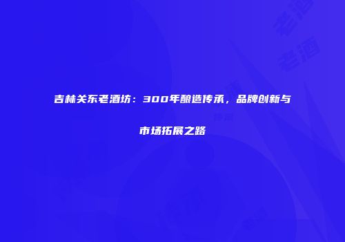 吉林关东老酒坊：300年酿造传承，品牌创新与市场拓展之路