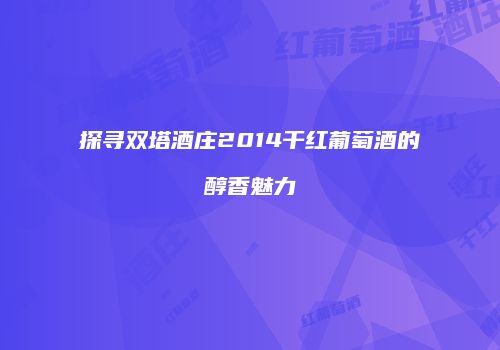 探寻双塔酒庄2014干红葡萄酒的醇香魅力