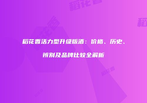 稻花香活力型升级版酒：价格、历史、辨别及品牌比较全解析