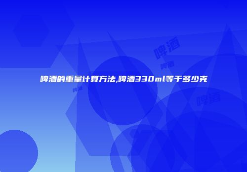 啤酒的重量计算方法,啤酒330ml等于多少克