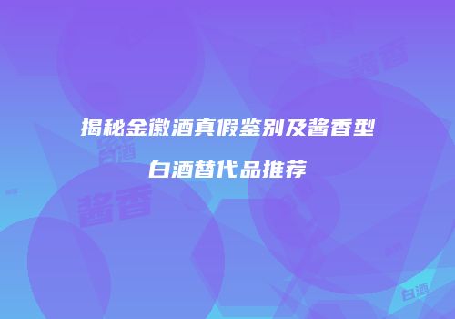 揭秘金徽酒真假鉴别及酱香型白酒替代品推荐