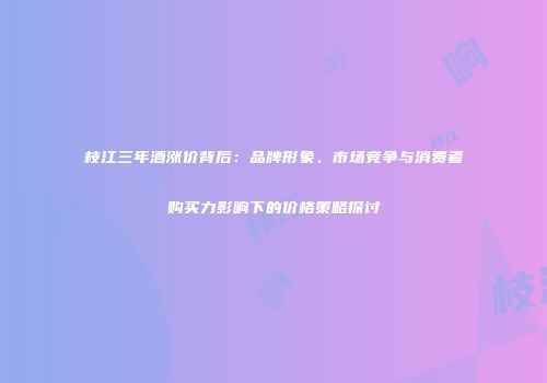 枝江三年酒涨价背后：品牌形象、市场竞争与消费者购买力影响下的价格策略探讨