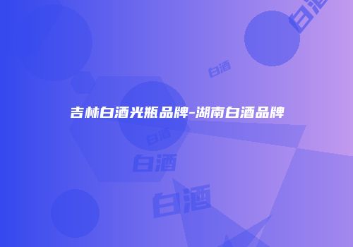吉林白酒光瓶品牌-湖南白酒品牌