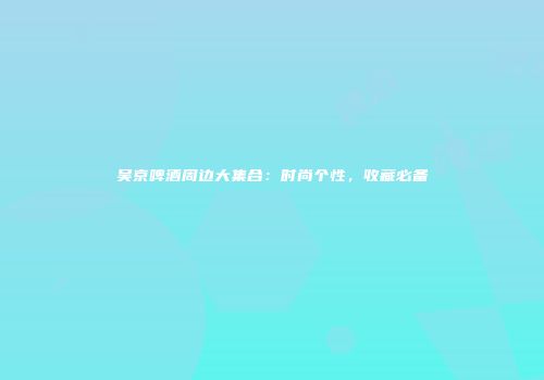 吴京啤酒周边大集合：时尚个性，收藏必备