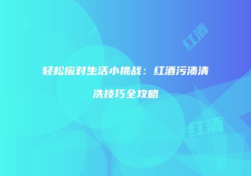 轻松应对生活小挑战：红酒污渍清洗技巧全攻略
