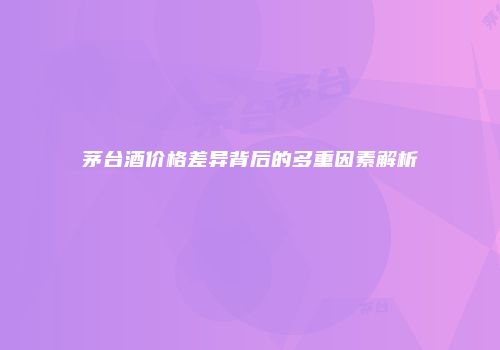 茅台酒价格差异背后的多重因素解析