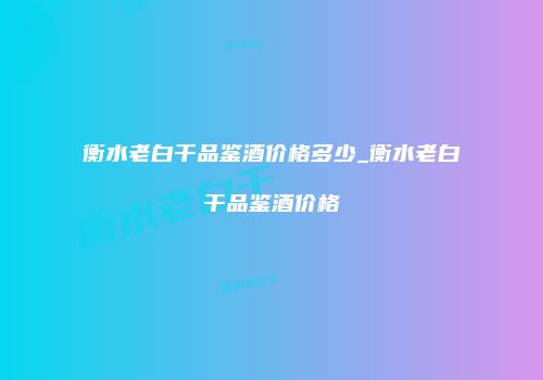衡水老白干品鉴酒价格多少_衡水老白干品鉴酒价格