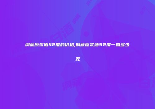 洞藏原浆酒42度的价格,洞藏原浆酒52度一箱多少无