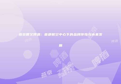 燕京顺义啤酒：首都航空中心下的品牌传奇与未来发展