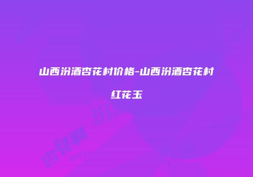 山西汾酒杏花村价格-山西汾酒杏花村红花玉