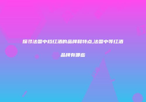 探寻法国中档红酒的品牌和特点,法国中等红酒品牌有哪些
