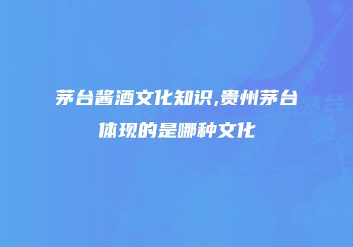 茅台酱酒文化知识,贵州茅台体现的是哪种文化