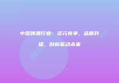 中国啤酒行业：多元竞争，品质升级，创新驱动未来
