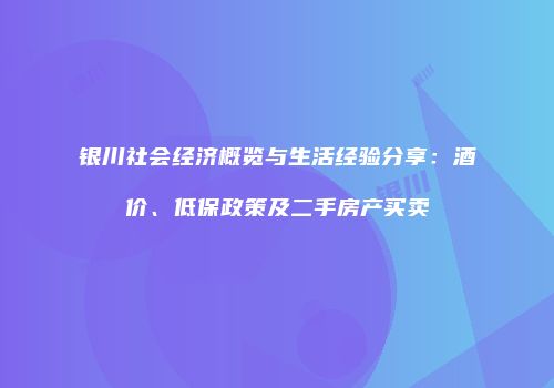 银川社会经济概览与生活经验分享：酒价、低保政策及二手房产买卖