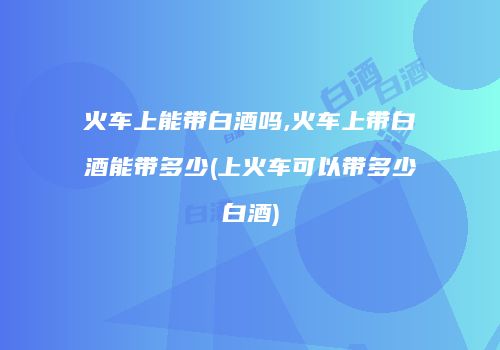 火车上能带白酒吗,火车上带白酒能带多少(上火车可以带多少白酒)