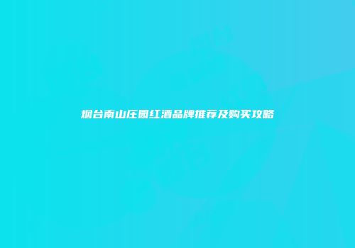 烟台南山庄园红酒品牌推荐及购买攻略