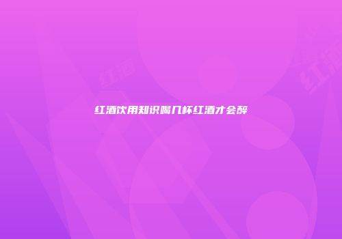 红酒饮用知识喝几杯红酒才会醉