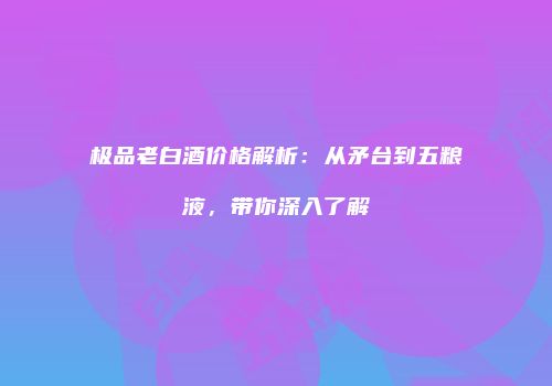 极品老白酒价格解析：从矛台到五粮液，带你深入了解