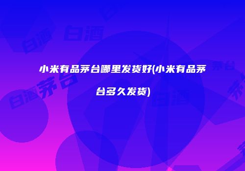 小米有品茅台哪里发货好(小米有品茅台多久发货)