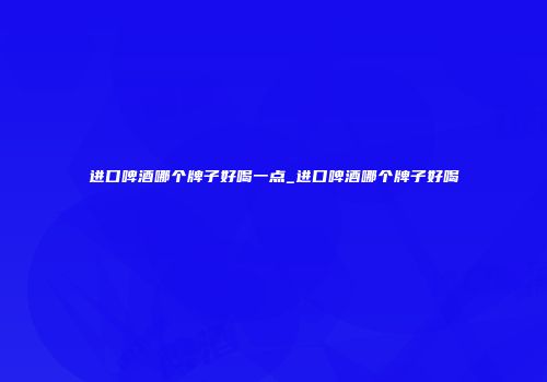 进口啤酒哪个牌子好喝一点_进口啤酒哪个牌子好喝