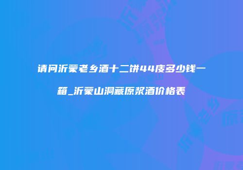 请问沂蒙老乡酒十二饼44庋多少钱一箱_沂蒙山洞藏原浆酒价格表