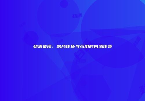 劲酒集团：融合传统与药用的白酒传奇