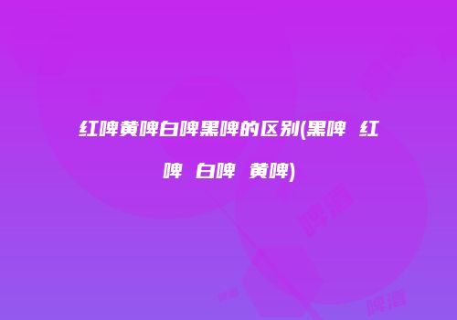 红啤黄啤白啤黑啤的区别(黑啤 红啤 白啤 黄啤)