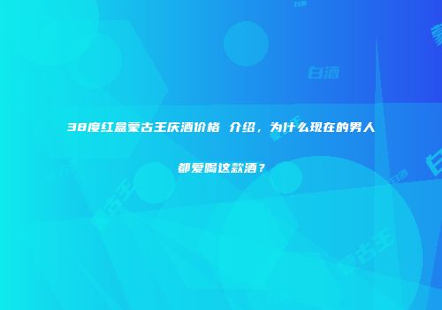 38度红盒蒙古王庆酒价格 介绍，为什么现在的男人都爱喝这款酒？