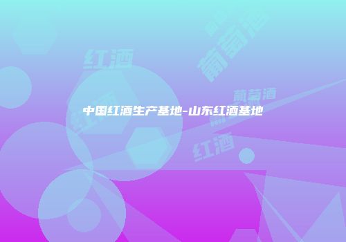 中国红酒生产基地-山东红酒基地