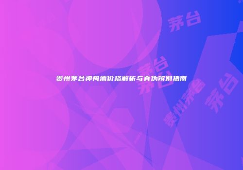 贵州茅台神舟酒价格解析与真伪辨别指南