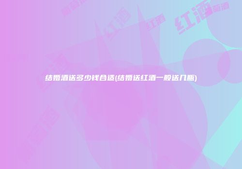 结婚酒送多少钱合适(结婚送红酒一般送几瓶)
