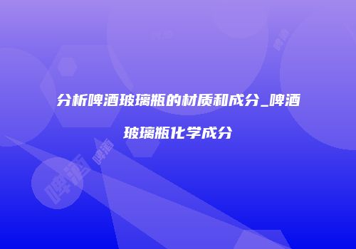 分析啤酒玻璃瓶的材质和成分_啤酒玻璃瓶化学成分
